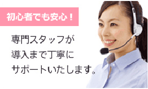 初心者でも安心！専門スタッフが導入まで丁寧にサポートいたします。 