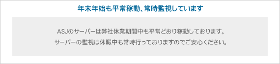 ASJサーバー(ASJ Webサービス)は年末年始も平常稼動、常時監視しています ASJサーバー(ASJ Webサービス)は年末年始も平常稼動、常時監視しています